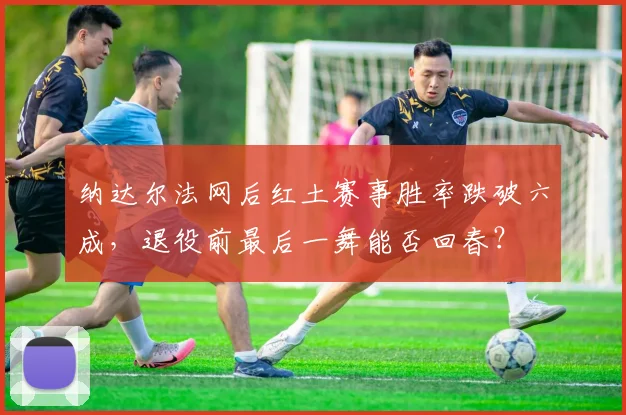 纳达尔法网后红土赛事胜率跌破六成，退役前最后一舞能否回春？