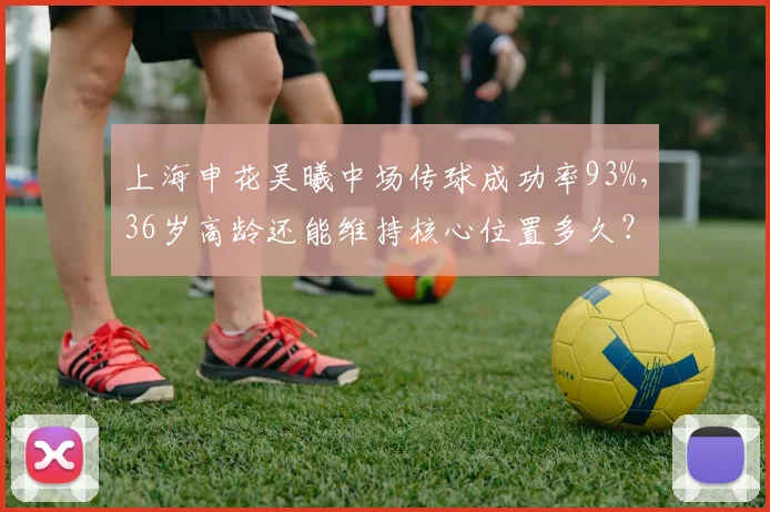 上海申花吴曦中场传球成功率93%，36岁高龄还能维持核心位置多久？