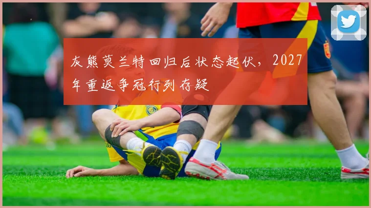 灰熊莫兰特回归后状态起伏，2027年重返争冠行列存疑