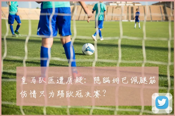 皇马队医遭质疑：隐瞒姆巴佩腿筋伤情只为踢欧冠决赛？